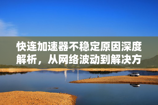 快连加速器不稳定原因深度解析，从网络波动到解决方案全指南