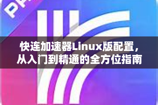 快连加速器Linux版配置，从入门到精通的全方位指南