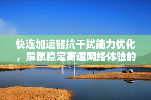 快连加速器抗干扰能力优化，解锁稳定高速网络体验的全方位指南
