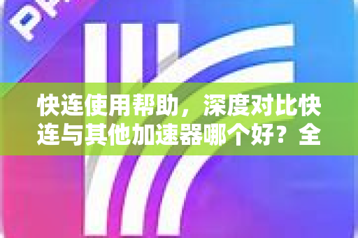 快连使用帮助，深度对比快连与其他加速器哪个好？全面评测与实用指南