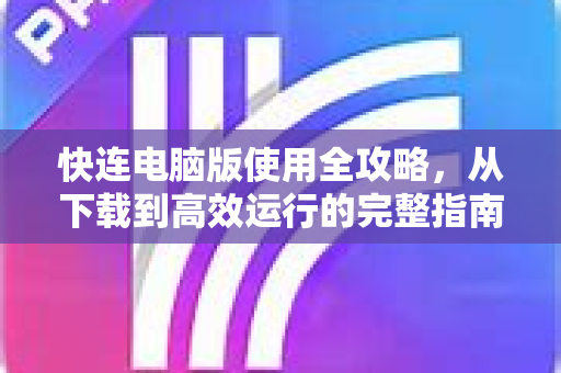 快连电脑版使用全攻略，从下载到高效运行的完整指南