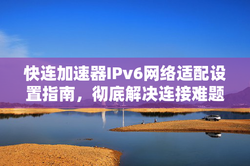 快连加速器IPv6网络适配设置指南，彻底解决连接难题
