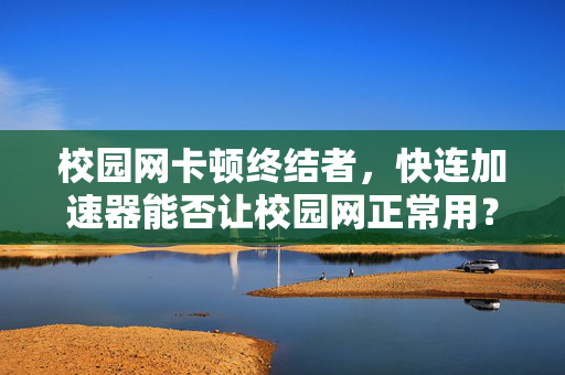 校园网卡顿终结者，快连加速器能否让校园网正常用？深度评测与解答