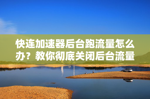 快连加速器后台跑流量怎么办？教你彻底关闭后台流量消耗