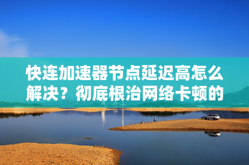 快连加速器节点延迟高怎么解决？彻底根治网络卡顿的实用指南