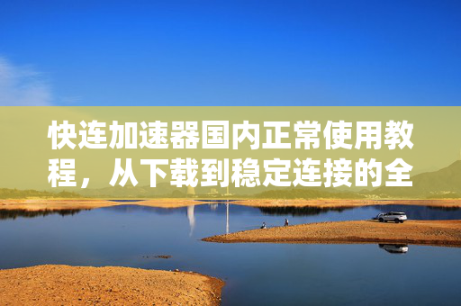 快连加速器国内正常使用教程，从下载到稳定连接的全流程指南