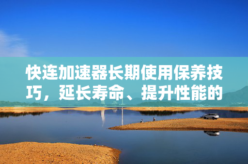 快连加速器长期使用保养技巧，延长寿命、提升性能的全方位指南