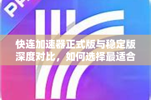 快连加速器正式版与稳定版深度对比，如何选择最适合你的版本？