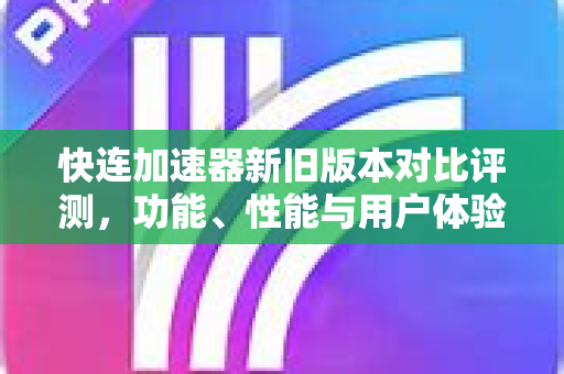 快连加速器新旧版本对比评测，功能、性能与用户体验全面升级