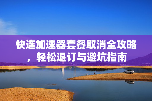 快连加速器套餐取消全攻略，轻松退订与避坑指南