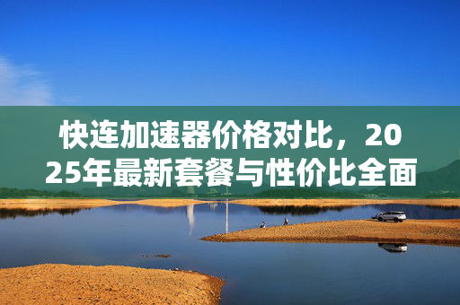 快连加速器价格对比，2025年最新套餐与性价比全面解析