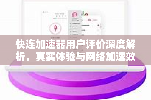 快连加速器用户评价深度解析，真实体验与网络加速效果全面评测
