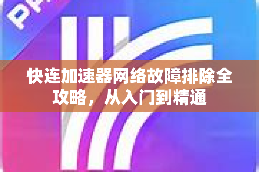 快连加速器网络故障排除全攻略，从入门到精通