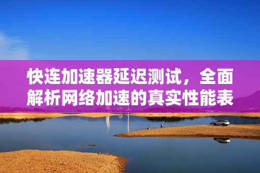 快连加速器延迟测试，全面解析网络加速的真实性能表现