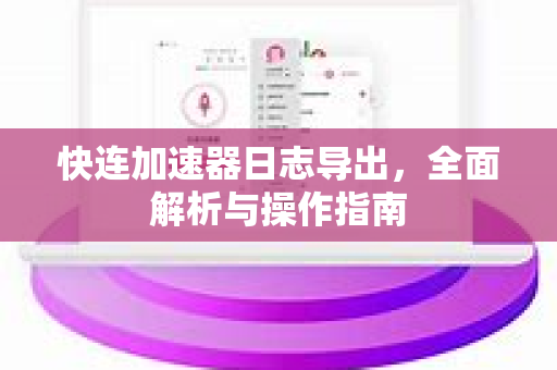 快连加速器日志导出，全面解析与操作指南